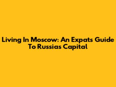 Living In Moscow: An Expat's Guide To Russia's Capital