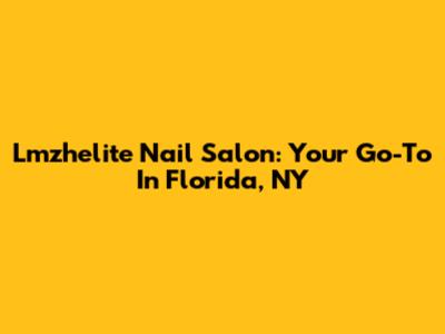 Lmzhelite Nail Salon: Your Go-To In Florida, NY