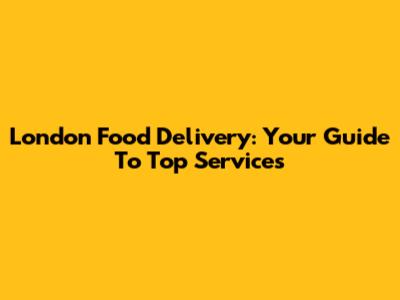 London Food Delivery: Your Guide To Top Services
