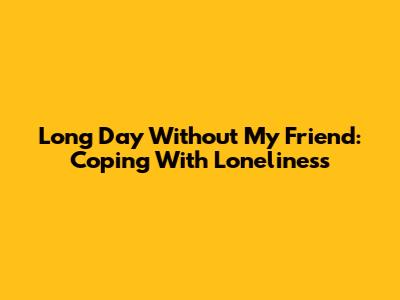 Long Day Without My Friend: Coping With Loneliness