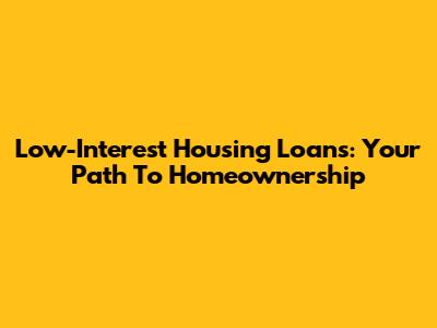 Low-Interest Housing Loans: Your Path To Homeownership