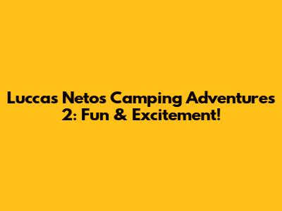 Luccas Neto's Camping Adventures 2: Fun & Excitement!