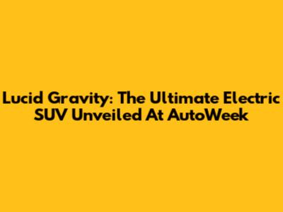 Lucid Gravity: The Ultimate Electric SUV Unveiled At AutoWeek