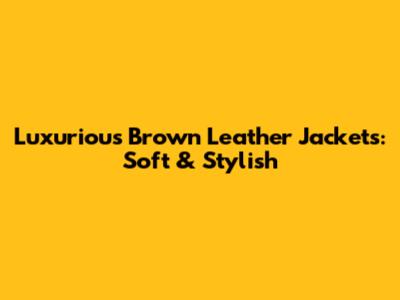 Luxurious Brown Leather Jackets: Soft & Stylish