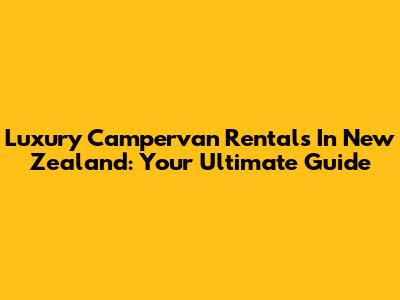 Luxury Campervan Rentals In New Zealand: Your Ultimate Guide