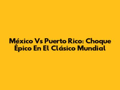 México Vs Puerto Rico: Choque Épico En El Clásico Mundial
