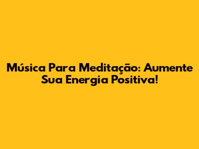 Música Para Meditação: Aumente Sua Energia Positiva!