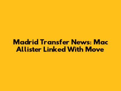 Madrid Transfer News: Mac Allister Linked With Move
