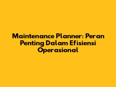 Maintenance Planner: Peran Penting Dalam Efisiensi Operasional
