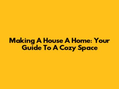 Making A House A Home: Your Guide To A Cozy Space