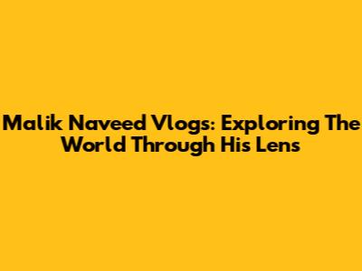 Malik Naveed Vlogs: Exploring The World Through His Lens