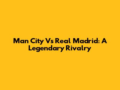 Man City Vs Real Madrid: A Legendary Rivalry