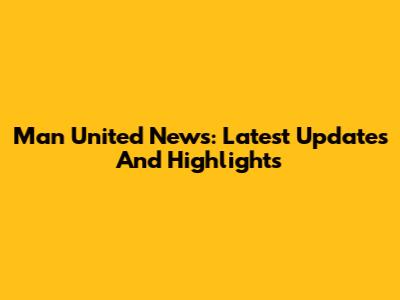 Man United News: Latest Updates And Highlights