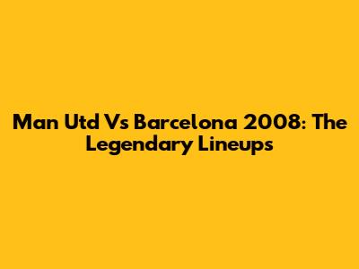 Man Utd Vs Barcelona 2008: The Legendary Lineups