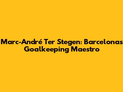 Marc-André Ter Stegen: Barcelona's Goalkeeping Maestro