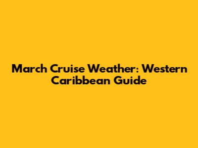 March Cruise Weather: Western Caribbean Guide
