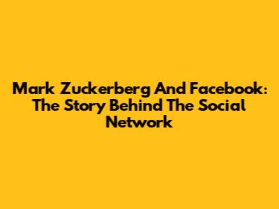 Mark Zuckerberg And Facebook: The Story Behind The Social Network