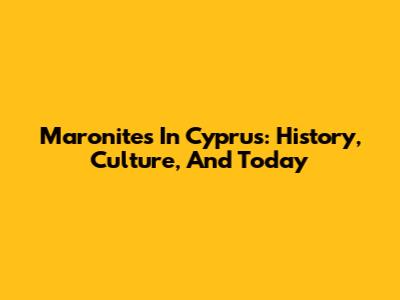 Maronites In Cyprus: History, Culture, And Today
