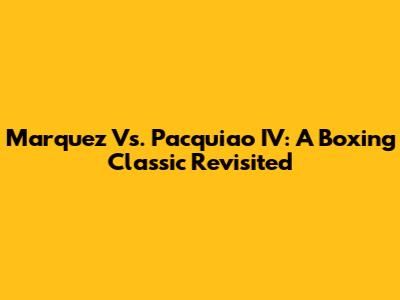 Marquez Vs. Pacquiao IV: A Boxing Classic Revisited