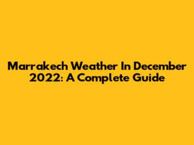 Marrakech Weather In December 2022: A Complete Guide