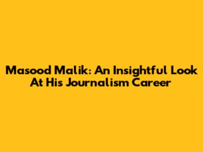 Masood Malik: An Insightful Look At His Journalism Career