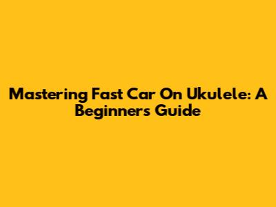 Mastering 'Fast Car' On Ukulele: A Beginner's Guide