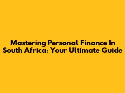 Mastering Personal Finance In South Africa: Your Ultimate Guide