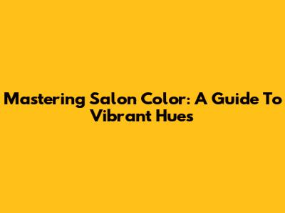 Mastering Salon Color: A Guide To Vibrant Hues