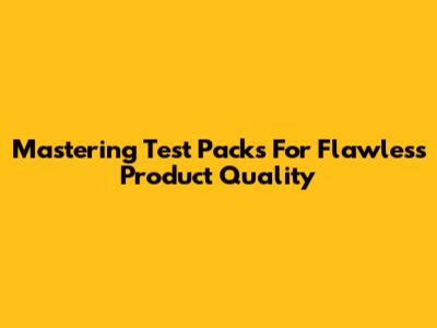 Mastering Test Packs For Flawless Product Quality