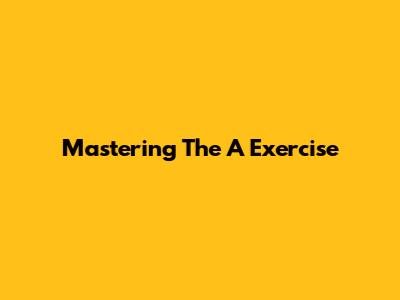 Mastering The 'A' Exercise