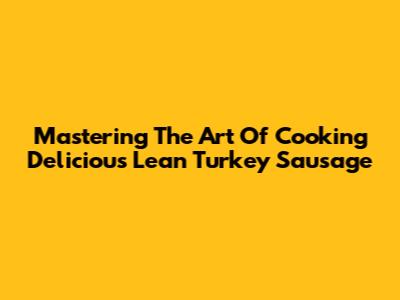 Mastering The Art Of Cooking Delicious Lean Turkey Sausage