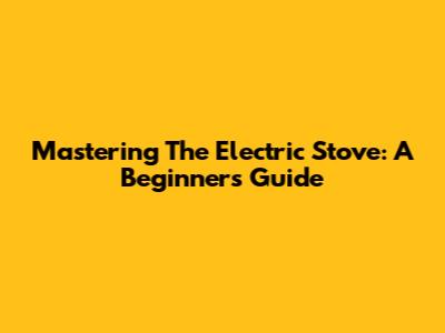 Mastering The Electric Stove: A Beginner's Guide