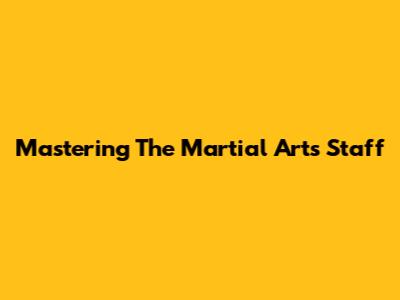 Mastering The Martial Arts Staff