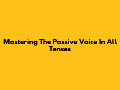 Mastering The Passive Voice In All Tenses