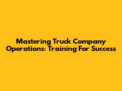 Mastering Truck Company Operations: Training For Success