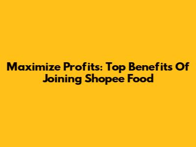 Maximize Profits: Top Benefits Of Joining Shopee Food
