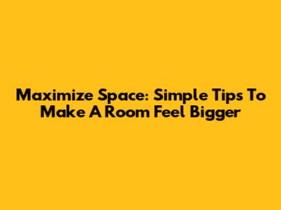 Maximize Space: Simple Tips To Make A Room Feel Bigger