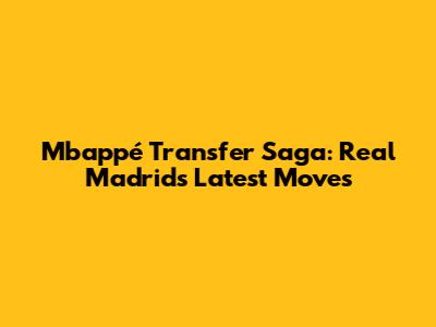 Mbappé Transfer Saga: Real Madrid's Latest Moves