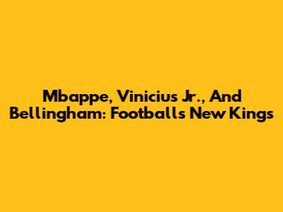 Mbappe, Vinicius Jr., And Bellingham: Football's New Kings