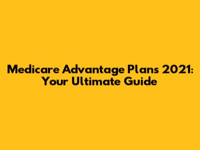 Medicare Advantage Plans 2021: Your Ultimate Guide