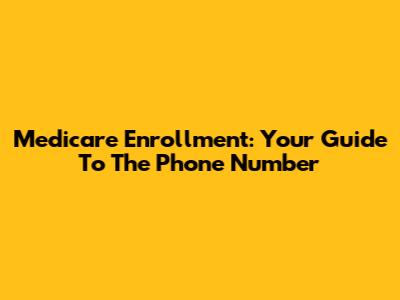 Medicare Enrollment: Your Guide To The Phone Number