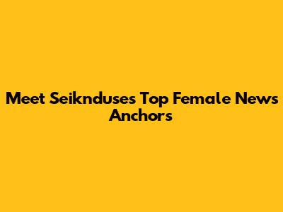Meet Seiknduse's Top Female News Anchors