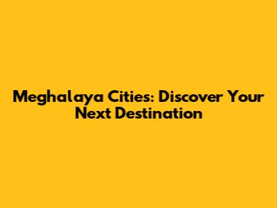 Meghalaya Cities: Discover Your Next Destination