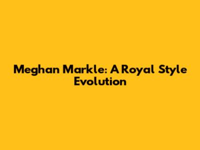 Meghan Markle: A Royal Style Evolution