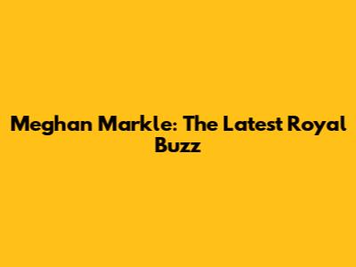 Meghan Markle: The Latest Royal Buzz