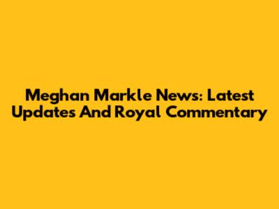 Meghan Markle News: Latest Updates And Royal Commentary
