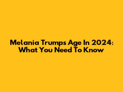 Melania Trump's Age In 2024: What You Need To Know