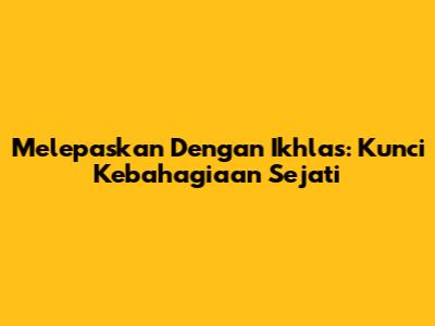 Melepaskan Dengan Ikhlas: Kunci Kebahagiaan Sejati