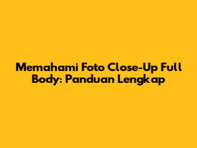 Memahami Foto Close-Up Full Body: Panduan Lengkap