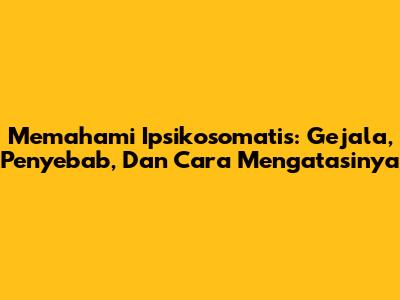 Memahami Ipsikosomatis: Gejala, Penyebab, Dan Cara Mengatasinya